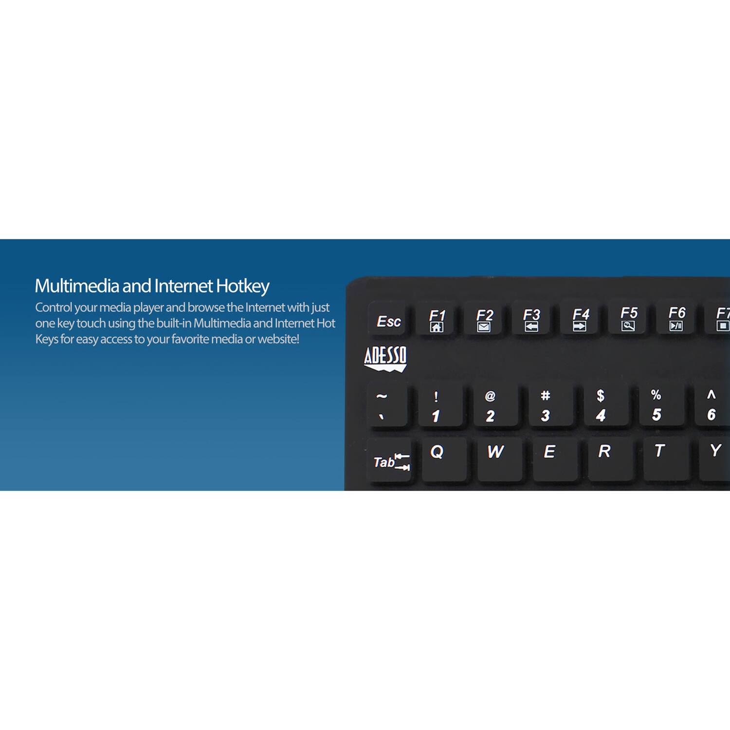 Multimedia and Internet Hotkey  
Control your media player and browse the Internet with just one key touch using the built-in Multimedia and Internet Hot Keys for easy access to your favorite media or website!  

Esc ADESSO F1 A F2 F3 F4 + F5 C F6  
Fi - 1 ! 1 @ 2 # 3 $ 4 % 5  6 Tab Q W E R T Y