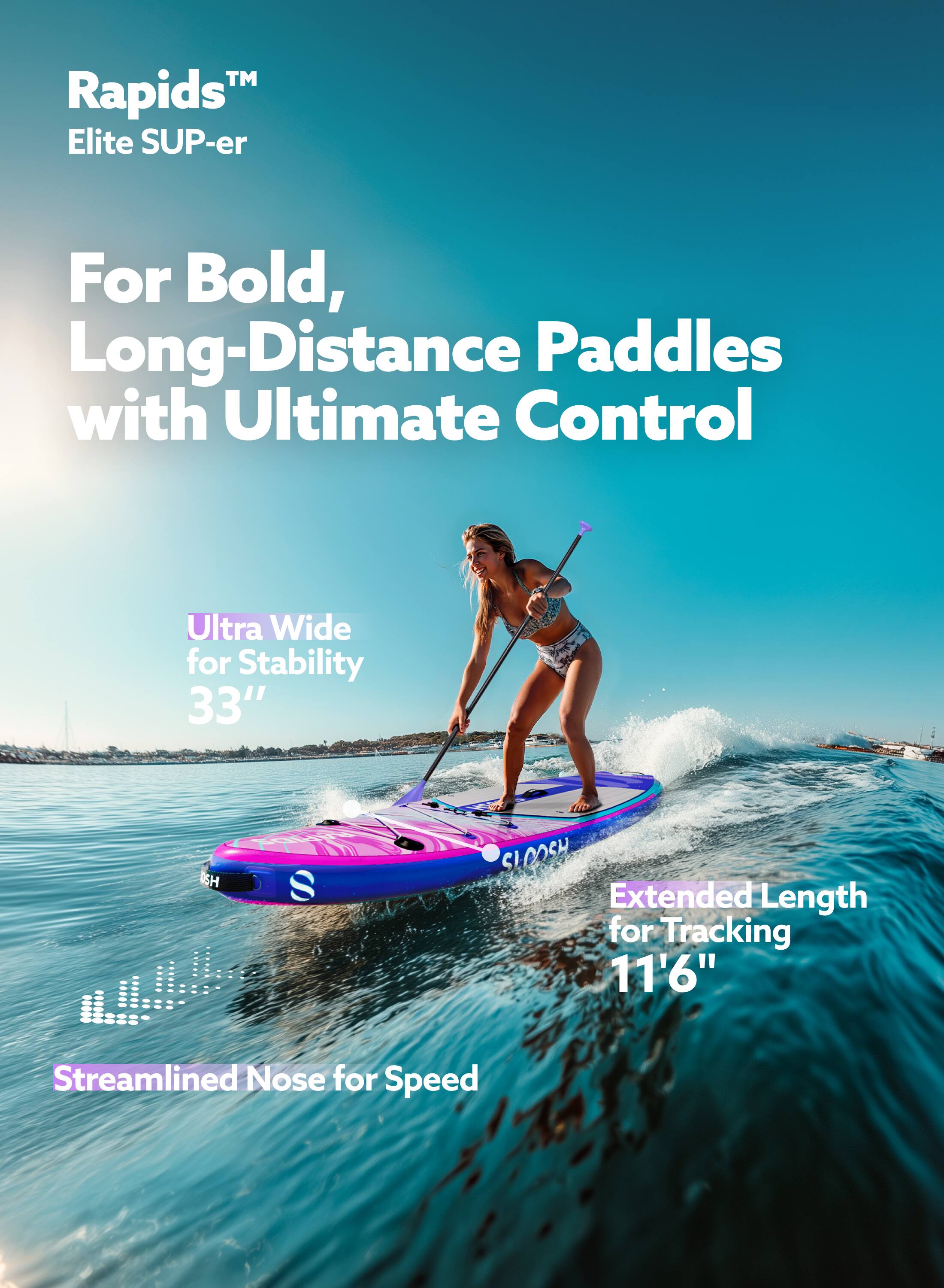 Rapids™ Elite SUP-er

For Bold, Long-Distance Paddles with Ultimate Control

Ultra Wide for Stability 33"

Extended Length for Tracking 11'6"

Streamlined Nose for Speed
