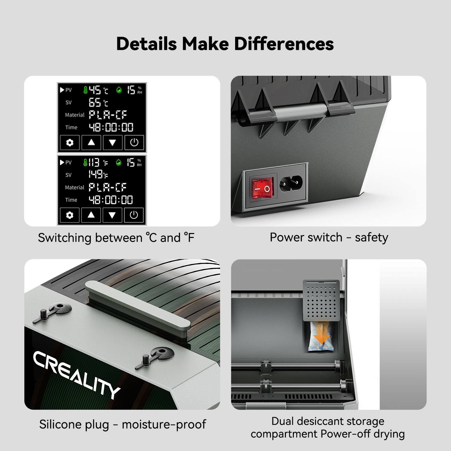 Details Make Differences
PV 45 t S H SV 65 C
Material: PLA-CF
Time: 48:00:00
Power switch - safety
CREALITY
Silicone plug
Moisture-proof compartment
Power-off drying
Dual desiccant storage