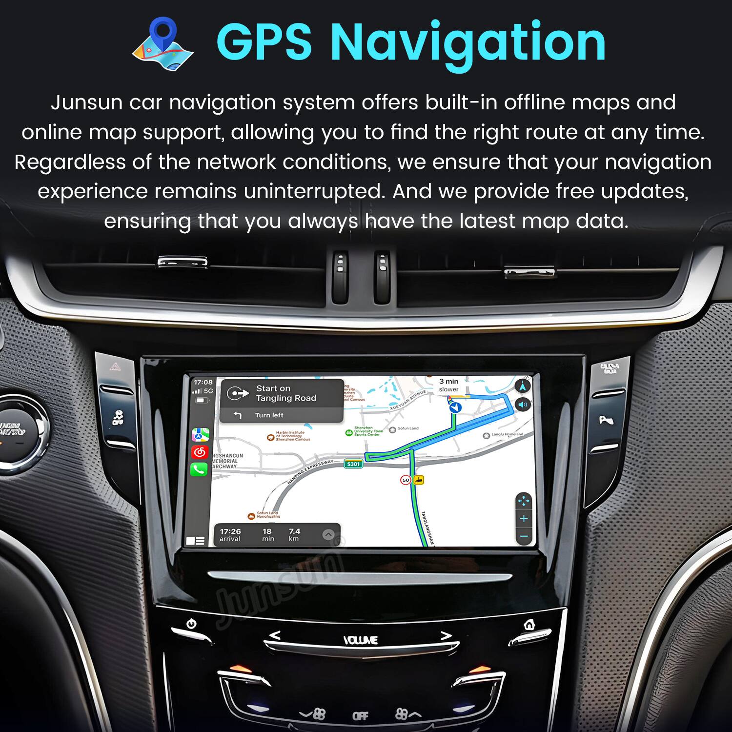 GPS Navigation  
Junsun car navigation system offers built-in offline maps and online map support, allowing you to find the right route at any time. Regardless of the network conditions, we ensure that your navigation experience remains uninterrupted. And we provide free updates, ensuring that you always have the latest map data.

CLM  
17:08 al 5G  
Start on Tangling Road  
Samous  
3 min slower  
HAN WHOP  
crio  
Turn left Scommer. SUGATLANE - - four a loors filmer Secreption Sharchan Cammus OSHANCUN MEMORIAL RCHWAY EXPRESSIMAY S301 ONINOIN 50 SPRINGS Homohading EANOL 17:26 18 7.4 arrival min kn ANOSHAN dreamstime VOLUME 89 OFF