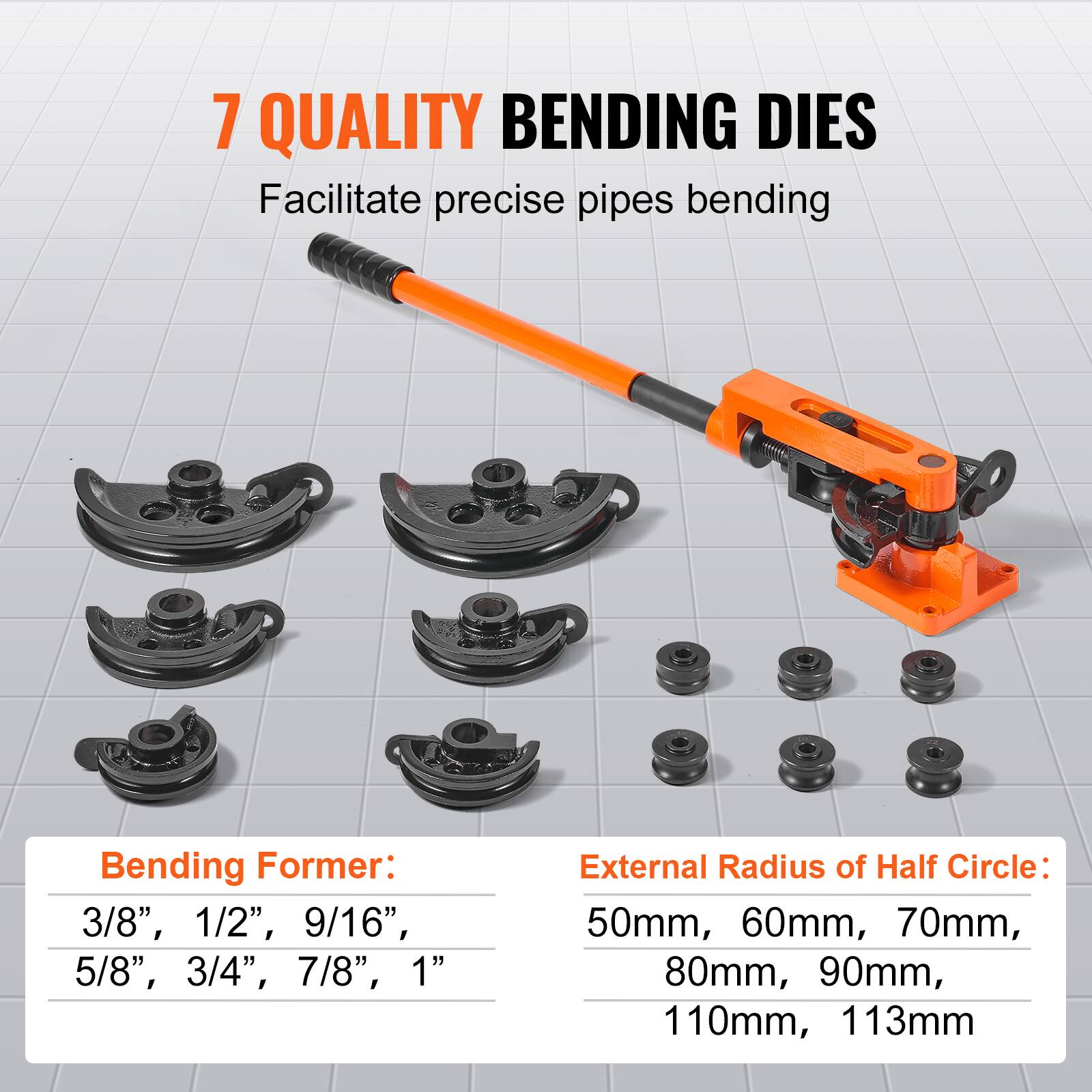 7 QUALITY BENDING DIES  
Facilitate precise pipes bending  

Bending Former:  
3/8", 1/2", 9/16", 5/8", 3/4", 7/8", 1"  

External Radius of Half Circle:  
50mm, 60mm, 70mm, 80mm, 90mm, 110mm, 113mm