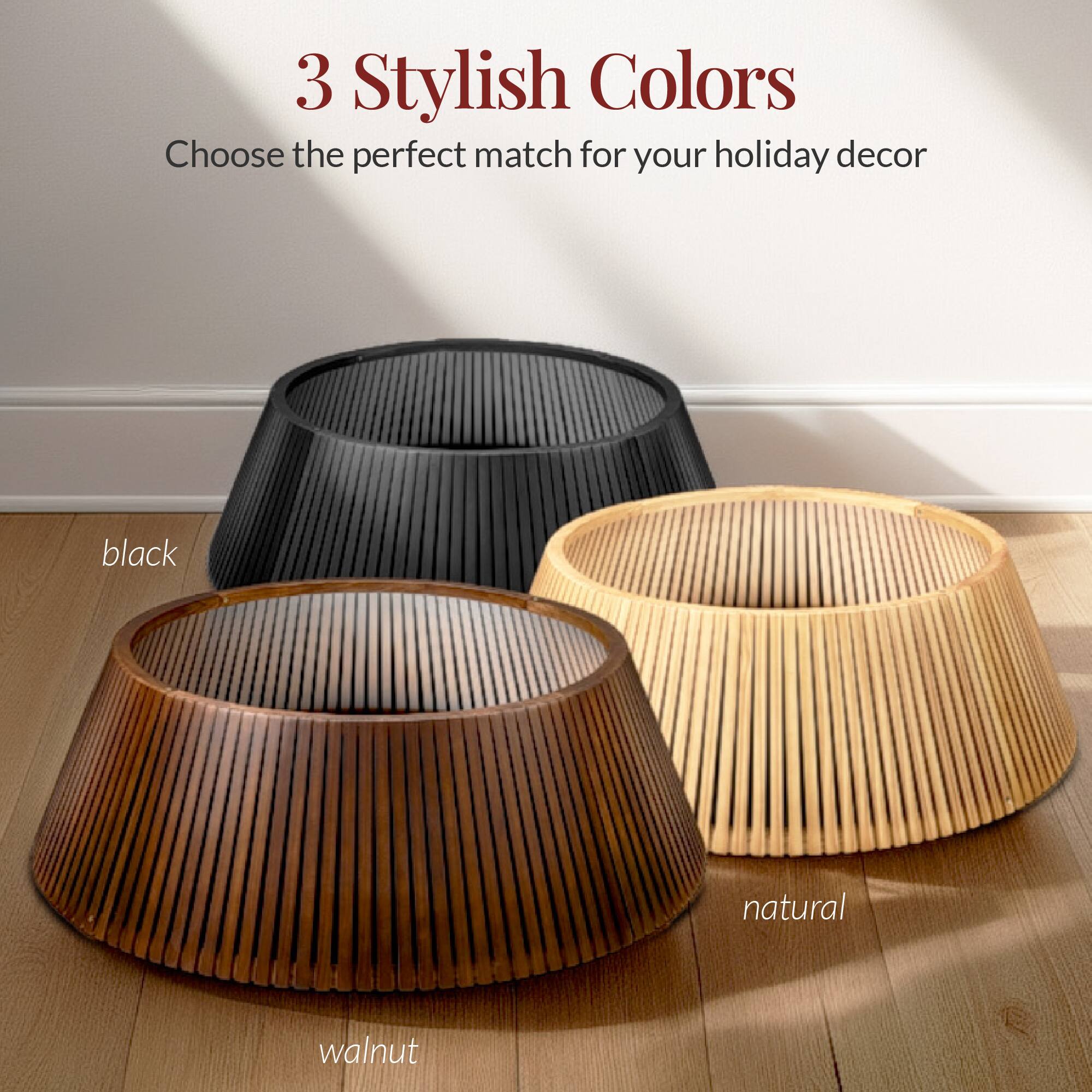 3 Stylish Colors  
Choose the perfect match for your holiday decor  

black  
walnut  
natural
