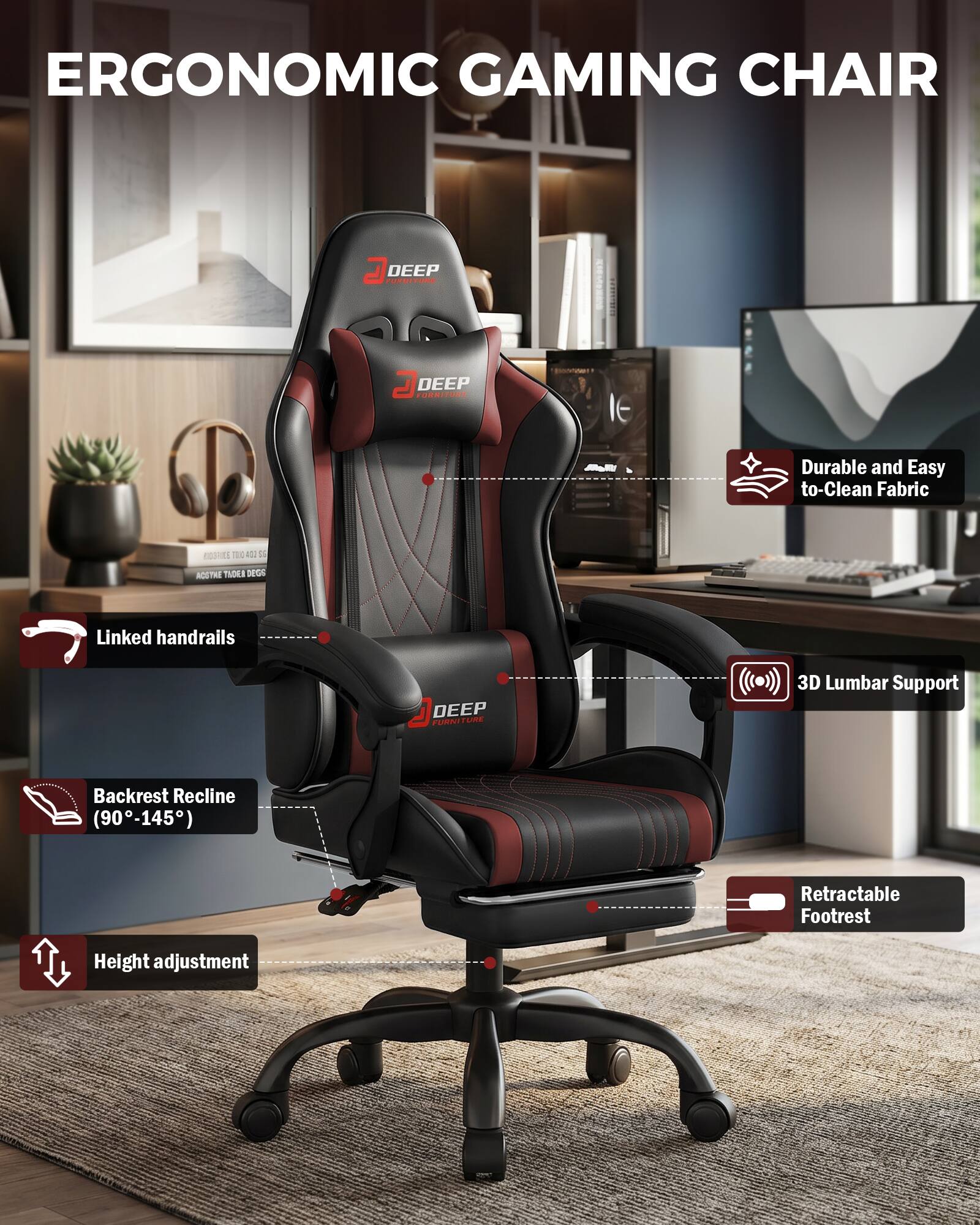 ERGONOMIC GAMING CHAIR

DEEP FURNITURE

- Durable and Easy to Clean Fabric
- Linked handrails
- 3D Lumbar Support
- Backrest Recline (90-145°)
- Retractable Footrest
- Height adjustment