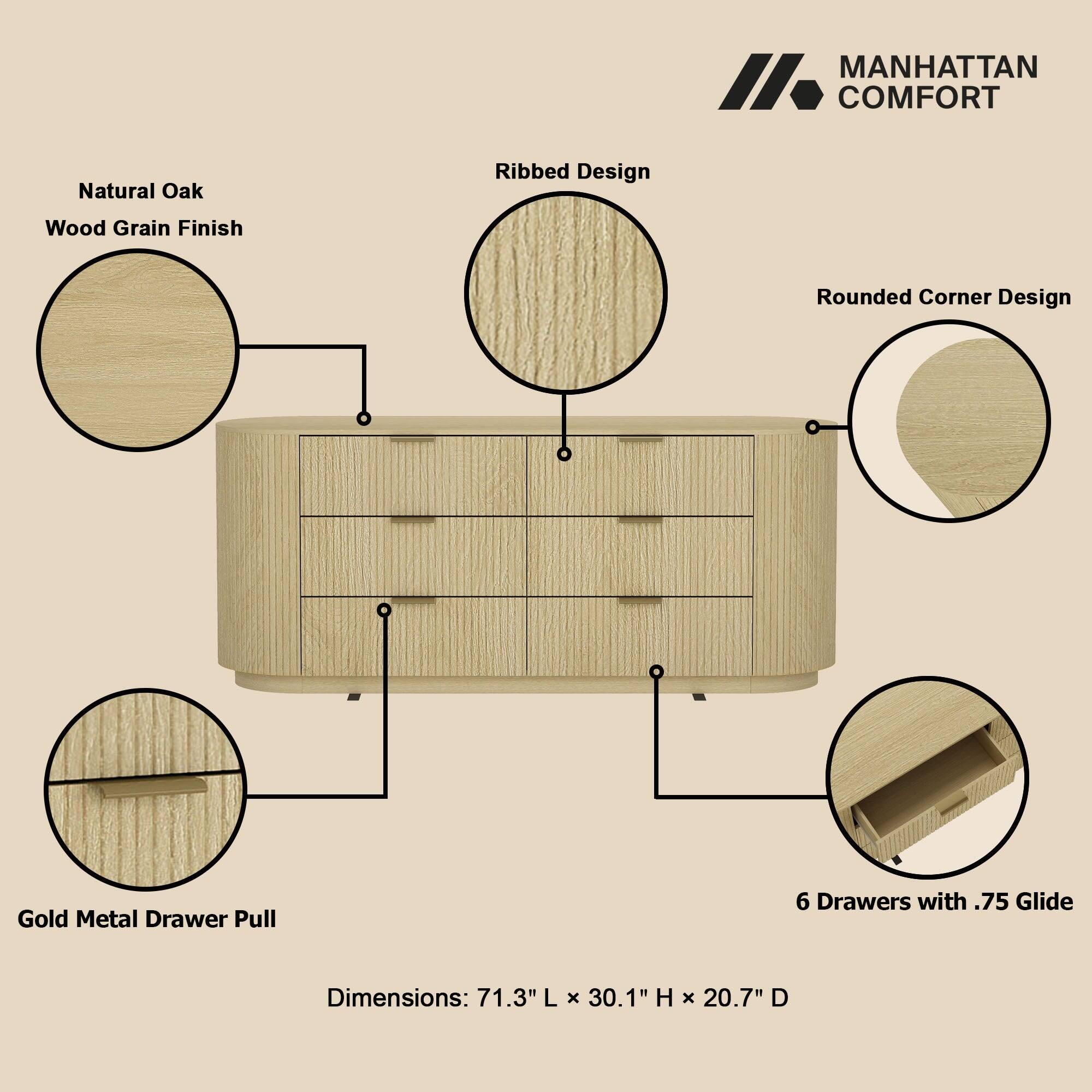 MANHATTAN COMFORT

Natural Oak  
Wood Grain Finish  
Ribbed Design  
Rounded Corner Design  
Gold Metal Drawer Pull  
6 Drawers with .75 Glide  

Dimensions: 71.3" L x 30.1" H x 20.7" D