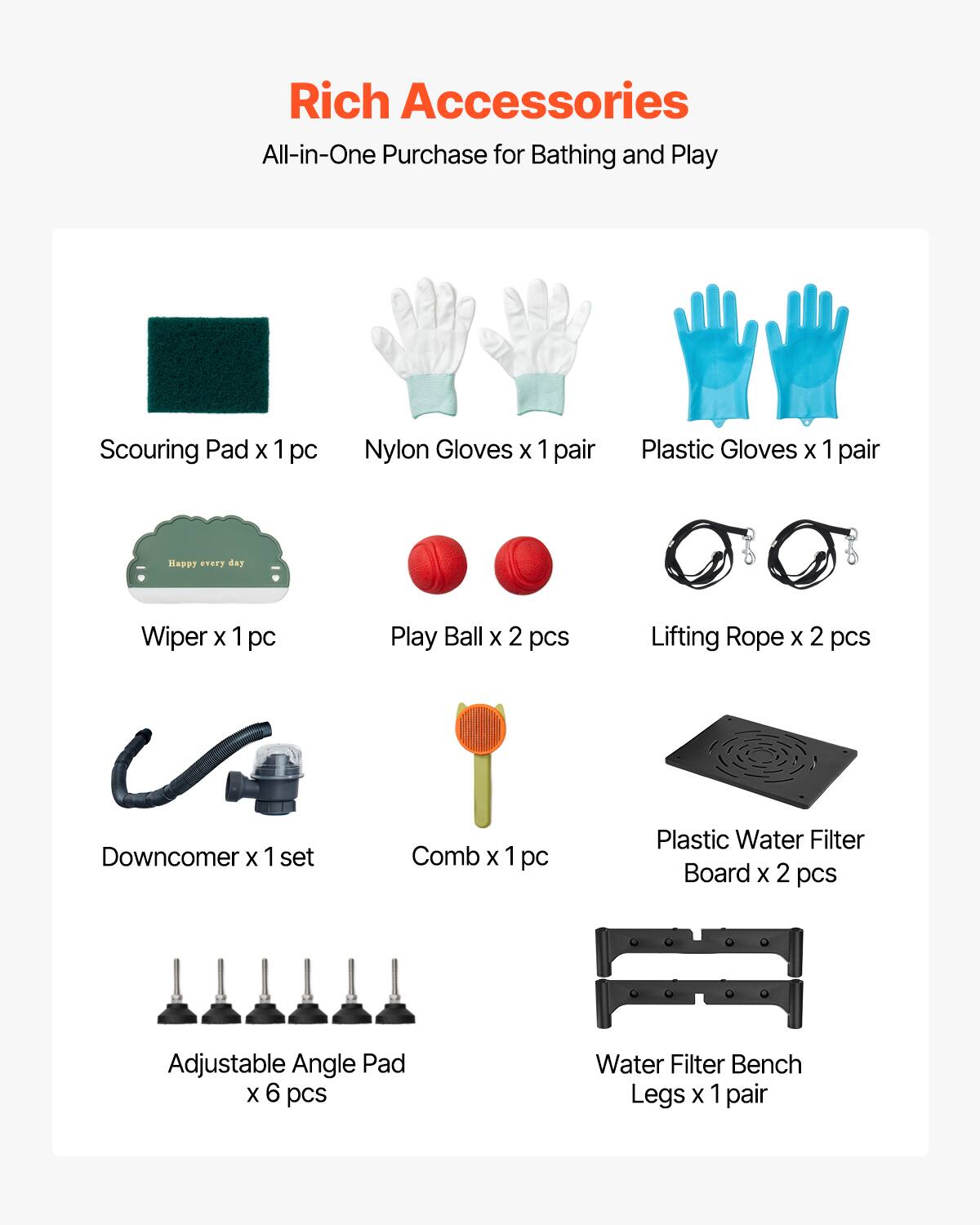 Rich Accessories  
All-in-One Purchase for Bathing and Play  

- Scouring Pad x 1 pc  
- Nylon Gloves x 1 pair  
- Plastic Gloves x 1 pair  
- Wiper x 1 pc  
- Play Ball x 2 pcs  
- Lifting Rope x 2 pcs  
- Downcomer x 1 set  
- Comb x 1 pc  
- Plastic Water Filter Board x 2 pcs  
- Adjustable Angle Pad x 6 pcs  
- Water Filter Bench Legs x 1 pair