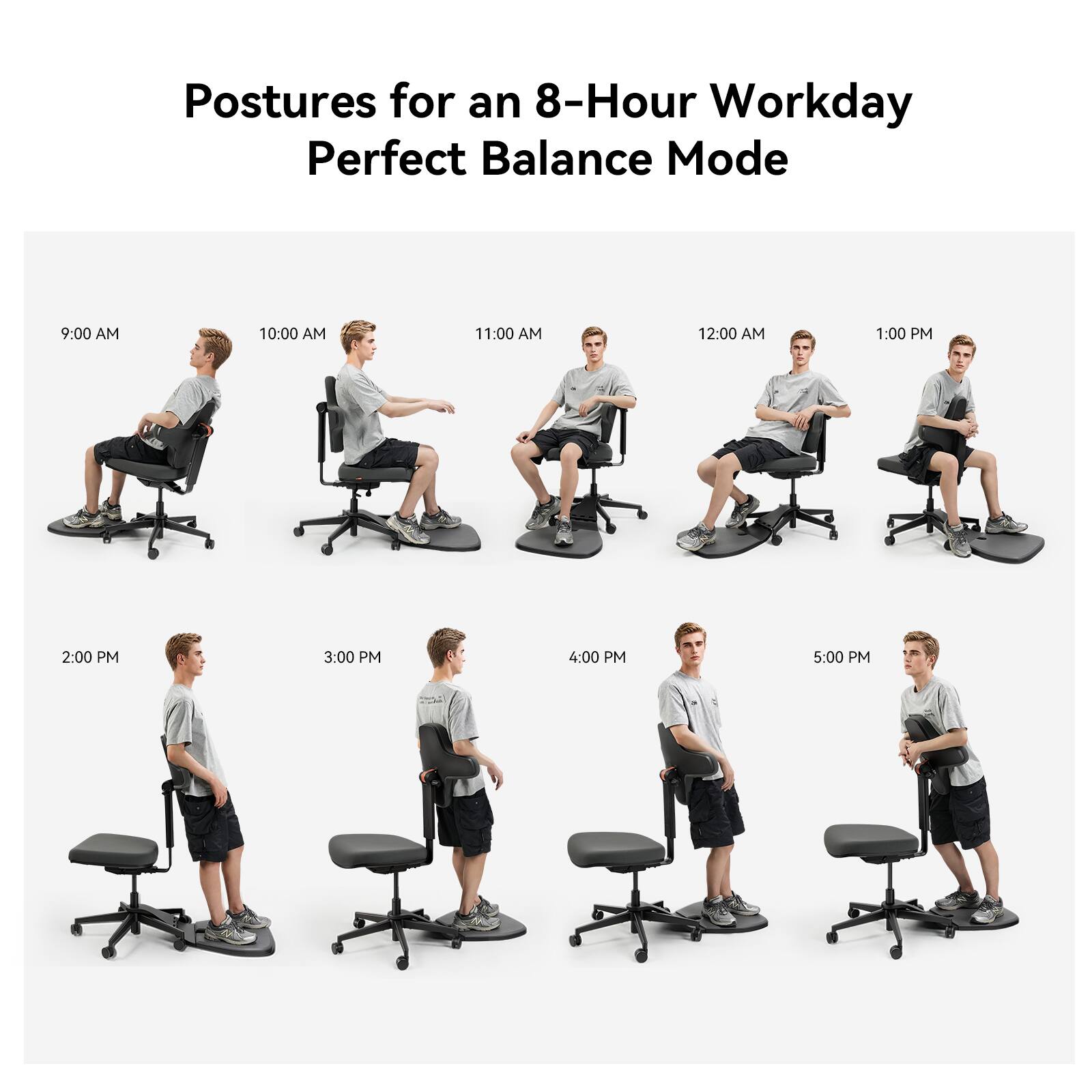 Postures for an 8-Hour Workday  
Perfect Balance Mode  

9:00 AM  
10:00 AM  
11:00 AM  
12:00 PM  
1:00 PM  
2:00 PM  
3:00 PM  
4:00 PM  
5:00 PM