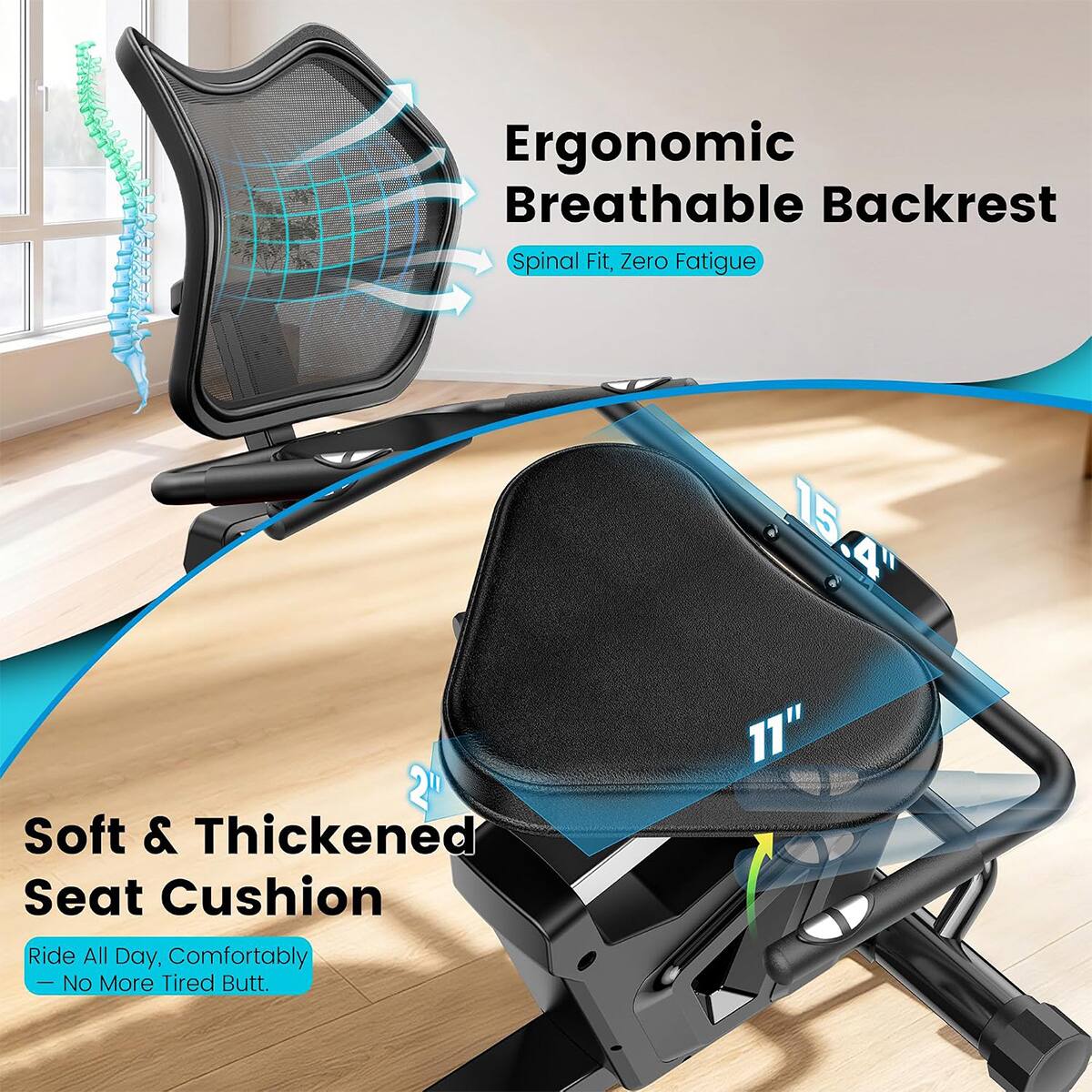 Ergonomic Breathable Backrest Spinal Fit, Zero Fatigue  
15.4" Soft & Thickened Seat Cushion  
Ride All Day, Comfortably - No More Tired Butt.  
11"