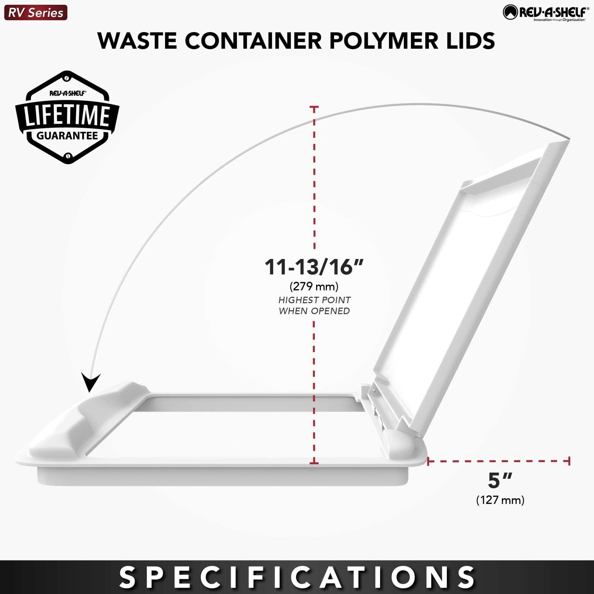 RV Series  
WASTE CONTAINER POLYMER LIDS  

LIFETIME GUARANTEE  

11-13/16" (279 mm) HIGHEST POINT WHEN OPENED  
5" (127 mm)  

SPECIFICATIONS