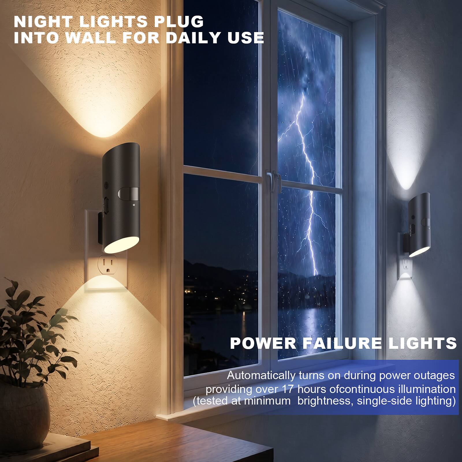 NIGHT LIGHTS PLUG INTO WALL FOR DAILY USE

POWER FAILURE LIGHTS

Automatically turns on during power outages providing over 17 hours of continuous illumination (tested at minimum brightness, single-side lighting)