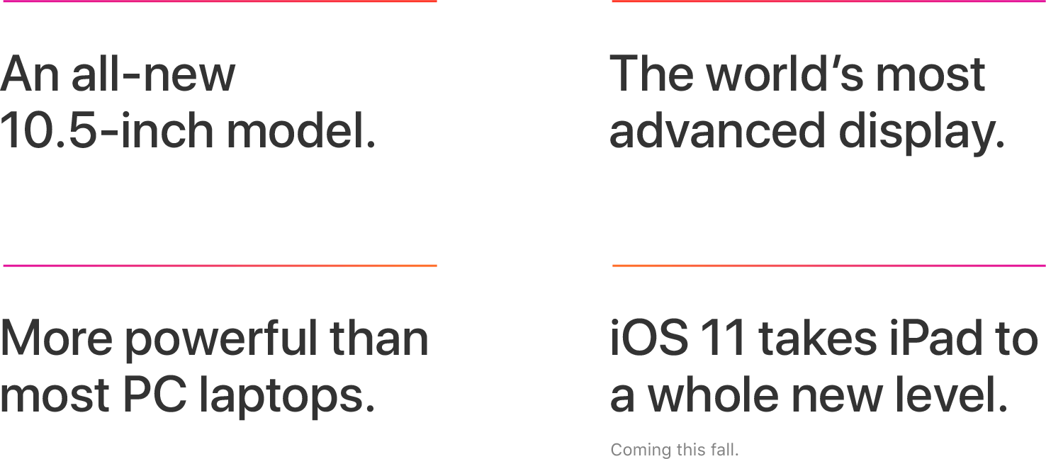 An all-new 10.5-inch model, The world's most advanced display, More powerful than most PC laptops, iOS 11 takes iPad to a whole new level, Coming this fall